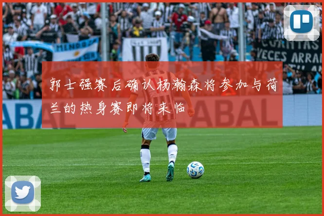 郭士强赛后确认杨瀚森将参加与荷兰的热身赛即将来临