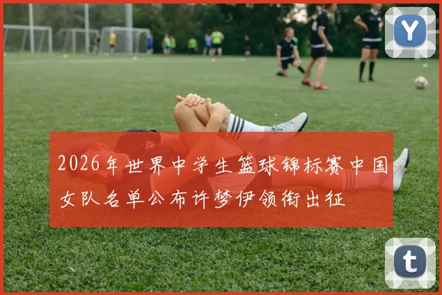 2026年世界中学生篮球锦标赛中国女队名单公布许梦伊领衔出征