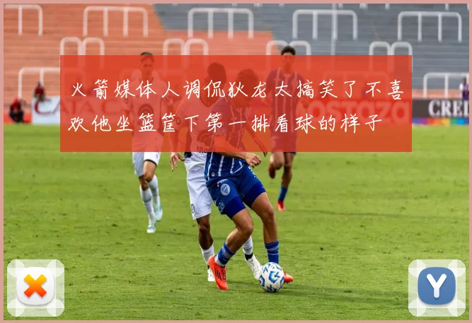 火箭媒体人调侃狄龙太搞笑了不喜欢他坐篮筐下第一排看球的样子