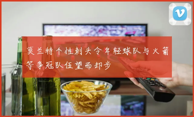 莫兰特个性刺头令年轻球队与火箭等争冠队伍望而却步