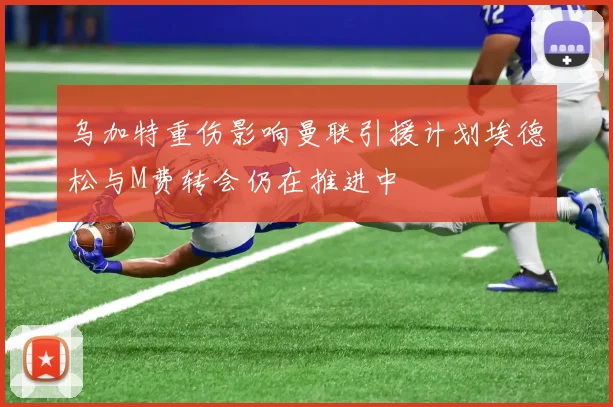 乌加特重伤影响曼联引援计划埃德松与M费转会仍在推进中