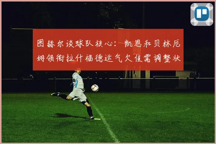图赫尔谈球队核心：凯恩和贝林厄姆领衔拉什福德运气欠佳需调整状态