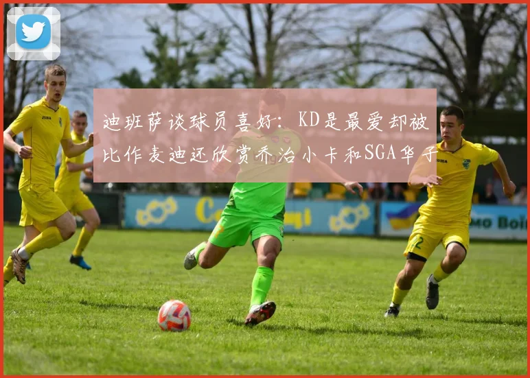 迪班萨谈球员喜好：KD是最爱却被比作麦迪还欣赏乔治小卡和SGA华子