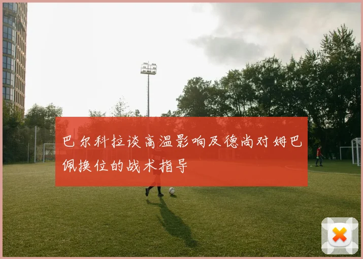 巴尔科拉谈高温影响及德尚对姆巴佩换位的战术指导
