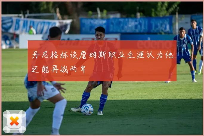 丹尼格林谈詹姆斯职业生涯认为他还能再战两年
