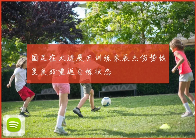 国足在大连展开训练朱辰杰伤势恢复良好重返合练状态