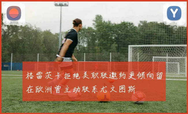 格雷茨卡拒绝美职联邀约更倾向留在欧洲曾主动联系尤文图斯